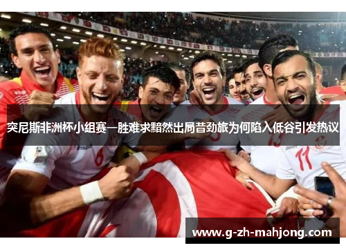 突尼斯非洲杯小组赛一胜难求黯然出局昔劲旅为何陷入低谷引发热议 突尼斯非洲杯小组赛一胜难求黯然出局昔劲旅为何陷入低谷引发热议