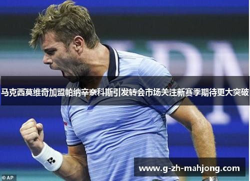 马克西莫维奇加盟帕纳辛奈科斯引发转会市场关注新赛季期待更大突破