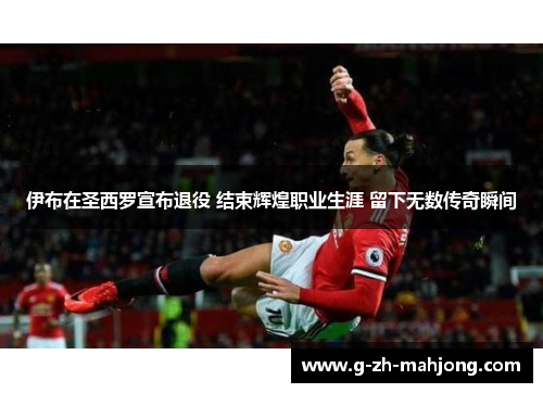 伊布在圣西罗宣布退役 结束辉煌职业生涯 留下无数传奇瞬间